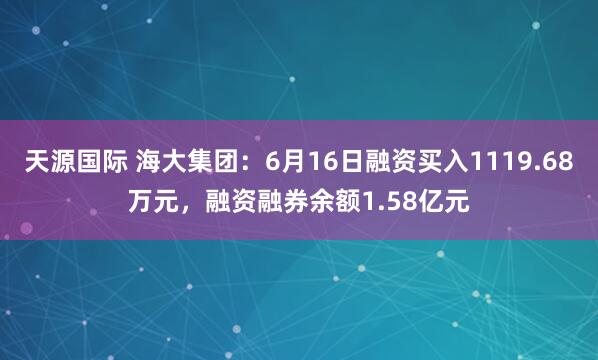 天源国际 海大集团：6月16日融资买入1119.68万元，融资融券余额1.58亿元