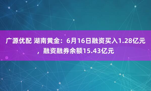 广源优配 湖南黄金：6月16日融资买入1.28亿元，融资融券余额15.43亿元