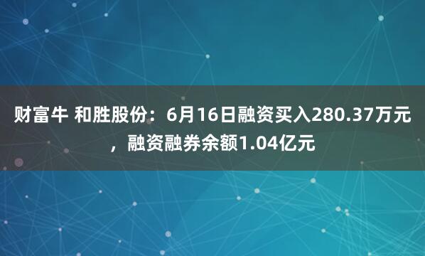 财富牛 和胜股份：6月16日融资买入280.37万元，融资融券余额1.04亿元