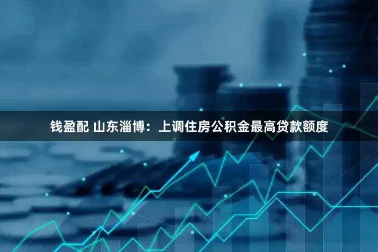 钱盈配 山东淄博：上调住房公积金最高贷款额度
