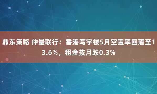 鼎东策略 仲量联行：香港写字楼5月空置率回落至13.6%，租金按月跌0.3%