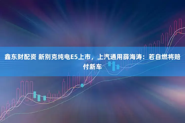 鑫东财配资 新别克纯电E5上市，上汽通用薛海涛：若自燃将赔付新车