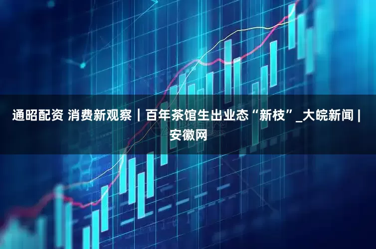 通昭配资 消费新观察｜百年茶馆生出业态“新枝”_大皖新闻 | 安徽网