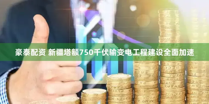 豪泰配资 新疆塔额750千伏输变电工程建设全面加速