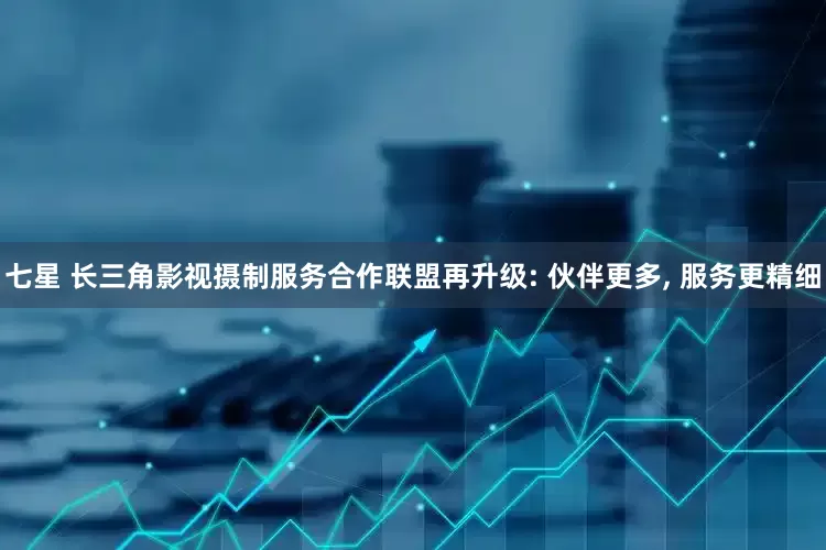 七星 长三角影视摄制服务合作联盟再升级: 伙伴更多, 服务更精细