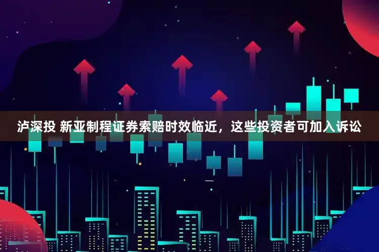 泸深投 新亚制程证券索赔时效临近，这些投资者可加入诉讼