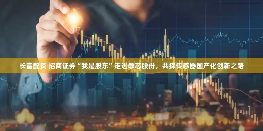 长富配资 招商证券“我是股东”走进敏芯股份，共探传感器国产化创新之路