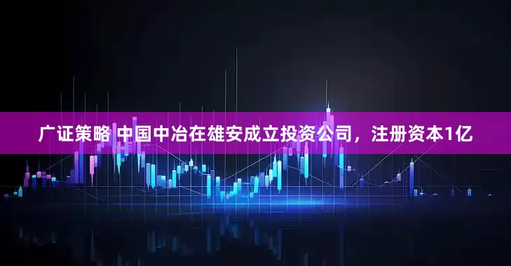 广证策略 中国中冶在雄安成立投资公司，注册资本1亿