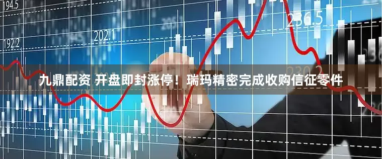 九鼎配资 开盘即封涨停！瑞玛精密完成收购信征零件