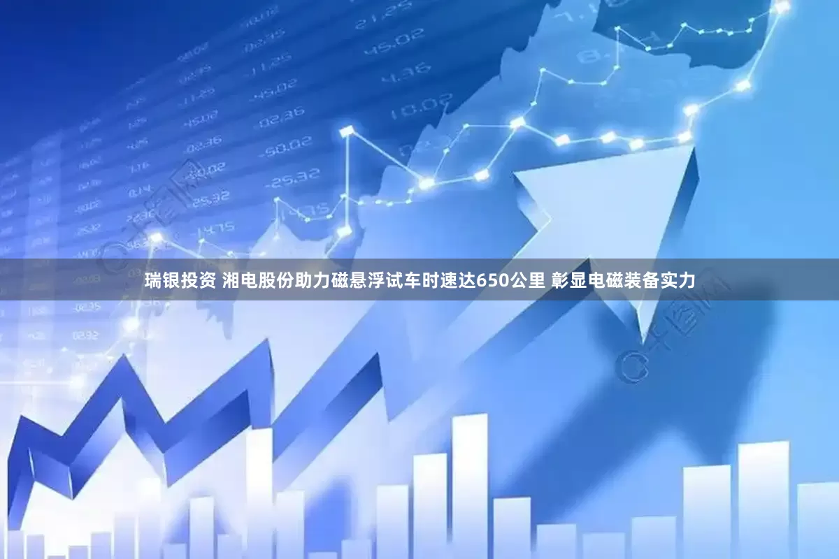 瑞银投资 湘电股份助力磁悬浮试车时速达650公里 彰显电磁装备实力