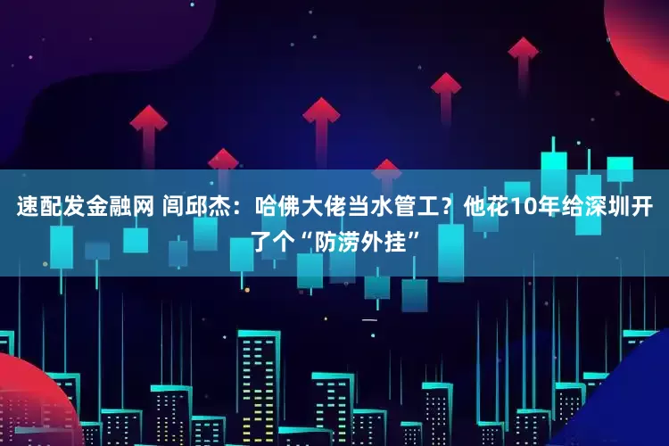 速配发金融网 闾邱杰：哈佛大佬当水管工？他花10年给深圳开了个“防涝外挂”