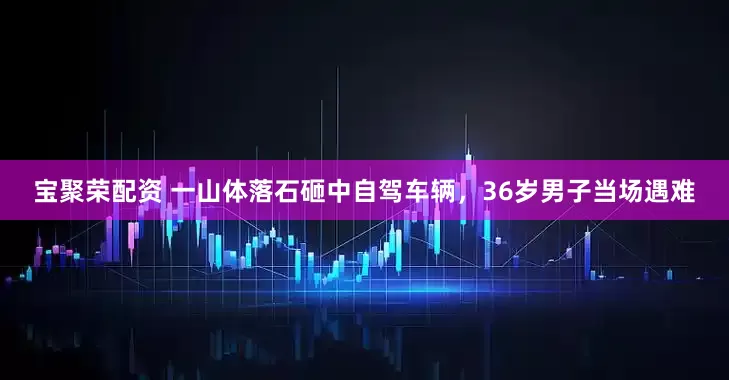 宝聚荣配资 一山体落石砸中自驾车辆，36岁男子当场遇难