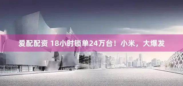 爱配配资 18小时锁单24万台！小米，大爆发