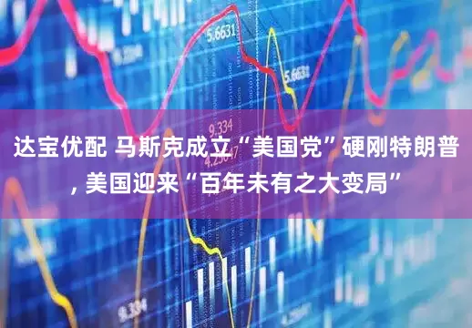 达宝优配 马斯克成立“美国党”硬刚特朗普, 美国迎来“百年未有之大变局”