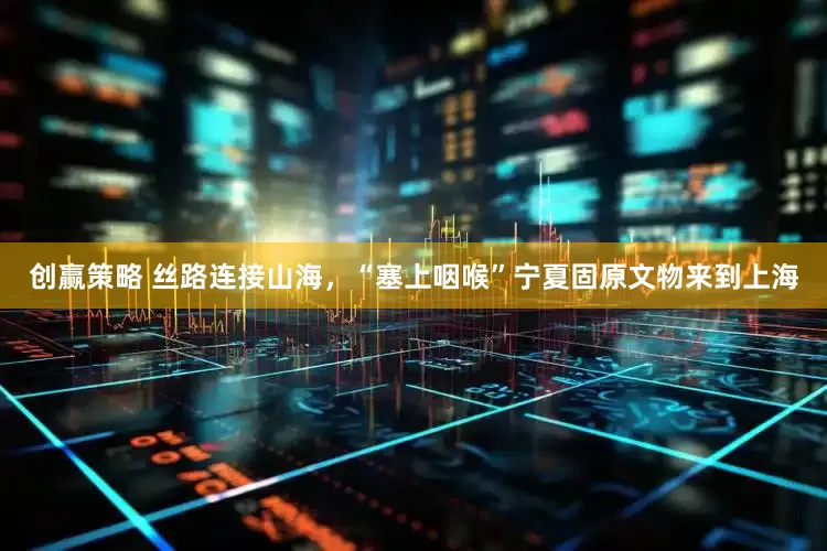 创赢策略 丝路连接山海，“塞上咽喉”宁夏固原文物来到上海