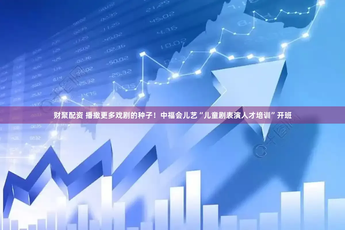 财聚配资 播撒更多戏剧的种子！中福会儿艺“儿童剧表演人才培训”开班