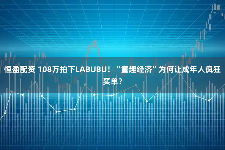 恒盈配资 108万拍下LABUBU！“童趣经济”为何让成年人疯狂买单？