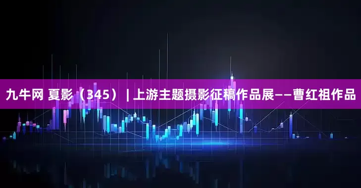 九牛网 夏影（345） | 上游主题摄影征稿作品展——曹红祖作品