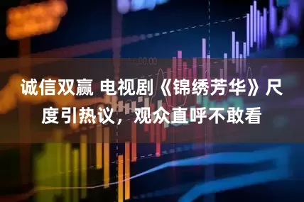诚信双赢 电视剧《锦绣芳华》尺度引热议，观众直呼不敢看