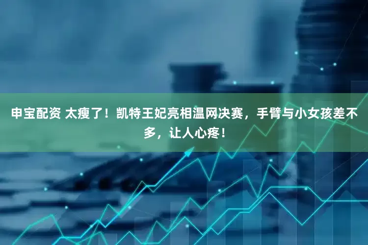 申宝配资 太瘦了！凯特王妃亮相温网决赛，手臂与小女孩差不多，让人心疼！