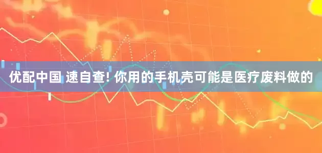 优配中国 速自查! 你用的手机壳可能是医疗废料做的