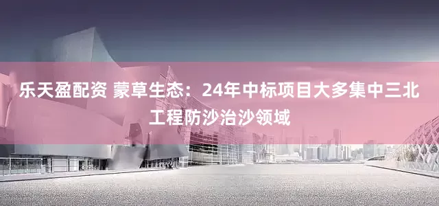 乐天盈配资 蒙草生态：24年中标项目大多集中三北工程防沙治沙领域