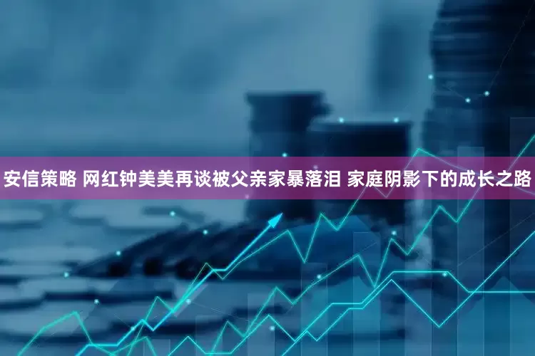 安信策略 网红钟美美再谈被父亲家暴落泪 家庭阴影下的成长之路