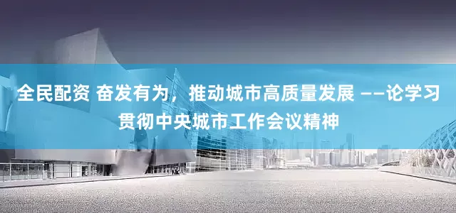 全民配资 奋发有为，推动城市高质量发展 ——论学习贯彻中央城市工作会议精神