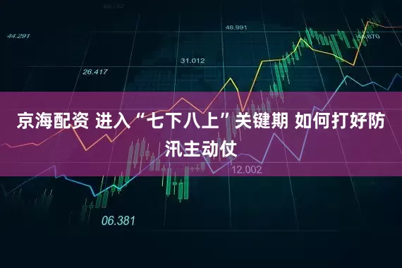 京海配资 进入“七下八上”关键期 如何打好防汛主动仗