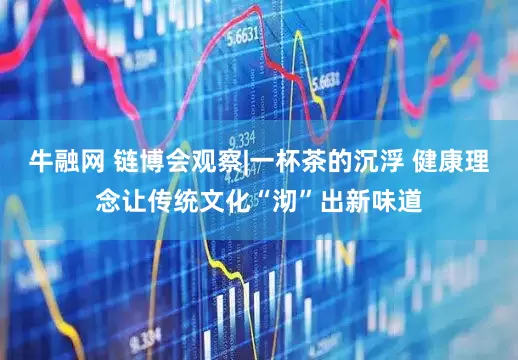 牛融网 链博会观察|一杯茶的沉浮 健康理念让传统文化“沏”出新味道