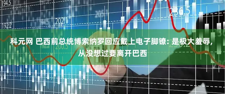 科元网 巴西前总统博索纳罗回应戴上电子脚镣: 是极大羞辱, 从没想过要离开巴西