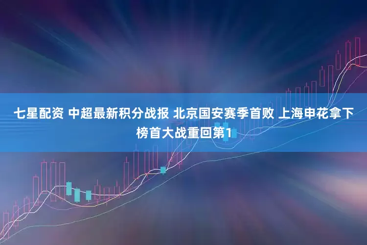 七星配资 中超最新积分战报 北京国安赛季首败 上海申花拿下榜首大战重回第1