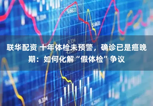 联华配资 十年体检未预警，确诊已是癌晚期：如何化解“假体检”争议