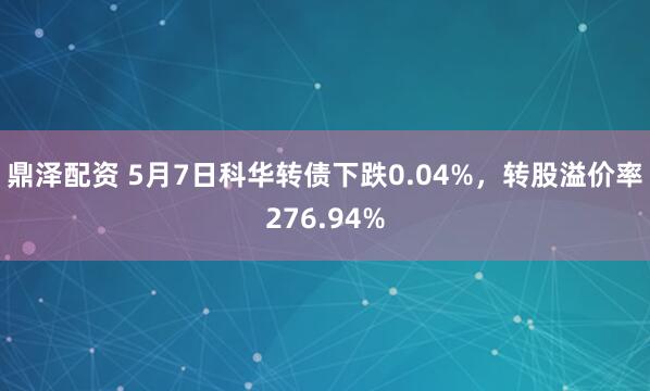 鼎泽配资 5月7日科华转债下跌0.04%，转股溢价率276.94%