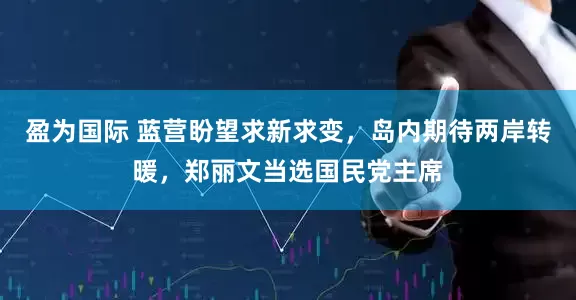 盈为国际 蓝营盼望求新求变,岛内期待两岸转暖,郑丽文当选国民党主席