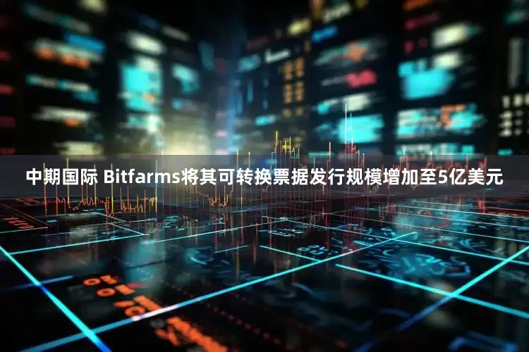 中期国际 Bitfarms将其可转换票据发行规模增加至5亿美元