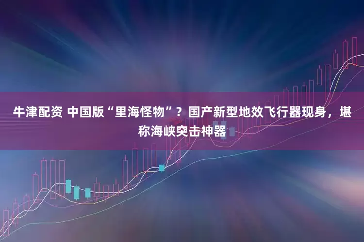 牛津配资 中国版“里海怪物”？国产新型地效飞行器现身，堪称海峡突击神器